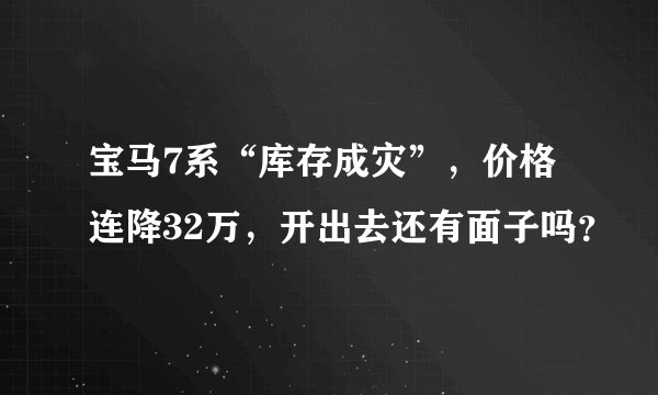 宝马7系“库存成灾”，价格连降32万，开出去还有面子吗？