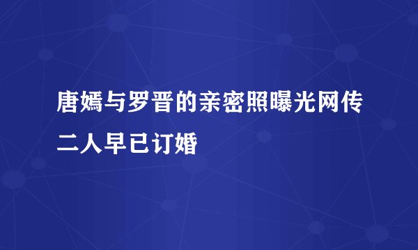 唐嫣与罗晋的亲密照曝光网传二人早已订婚