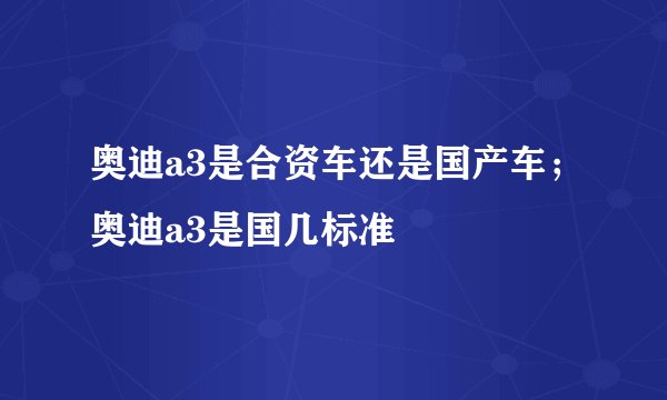 奥迪a3是合资车还是国产车;奥迪a3是国几标准