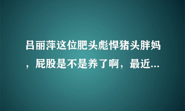 吕丽萍这位肥头彪悍猪头胖妈,屁股是不是养了啊,最近居然反同 脑子进水了啊 疯了吗 有病吗 神经病疯了