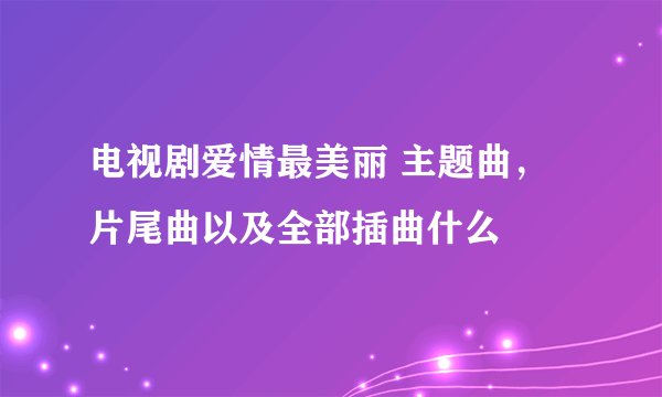 电视剧爱情最美丽 主题曲，片尾曲以及全部插曲什么
