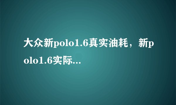 大众新polo1.6真实油耗，新polo1.6实际油耗多少