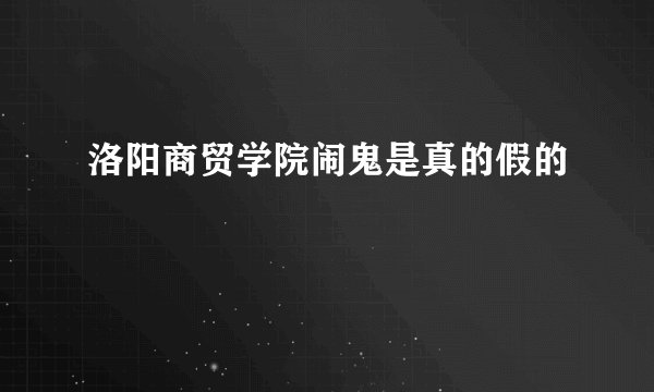洛阳商贸学院闹鬼是真的假的