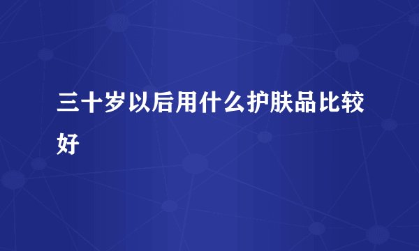 三十岁以后用什么护肤品比较好
