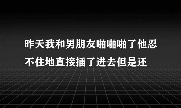 昨天我和男朋友啪啪啪了他忍不住地直接插了进去但是还