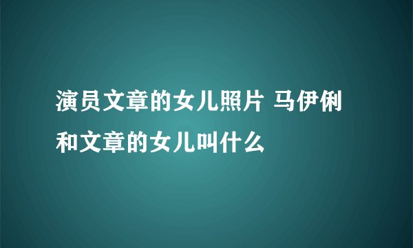 演员文章的女儿照片 马伊俐和文章的女儿叫什么
