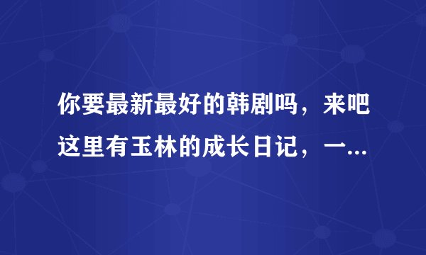 你要最新最好的韩剧吗，来吧这里有玉林的成长日记，一起加速吧