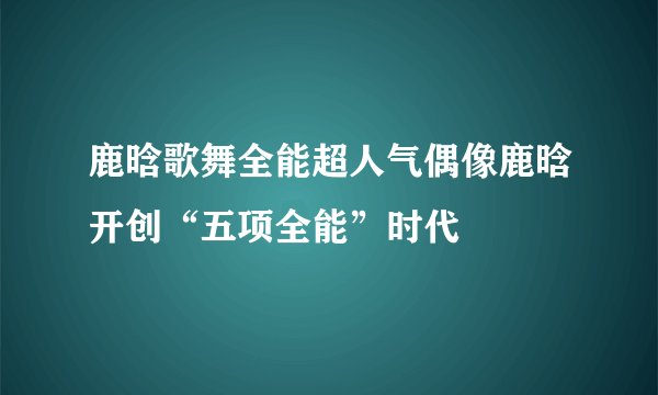 鹿晗歌舞全能超人气偶像鹿晗开创“五项全能”时代