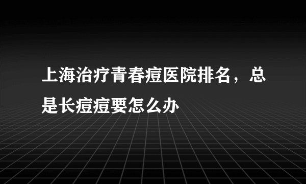 上海治疗青春痘医院排名，总是长痘痘要怎么办