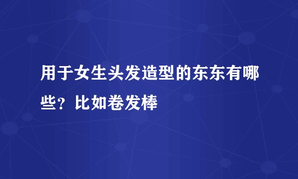 用于女生头发造型的东东有哪些？比如卷发棒