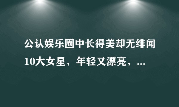 公认娱乐圈中长得美却无绯闻10大女星，年轻又漂亮，谁最迷人？