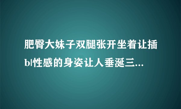 肥臀大妹子双腿张开坐着让插b|性感的身姿让人垂涎三尺-情感口述