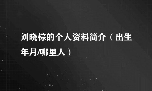 刘晓棕的个人资料简介(出生年月/哪里人)