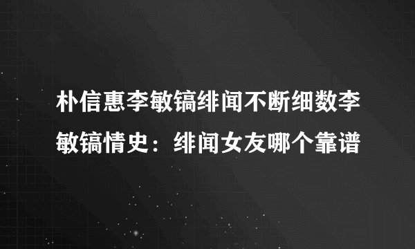 朴信惠李敏镐绯闻不断细数李敏镐情史：绯闻女友哪个靠谱