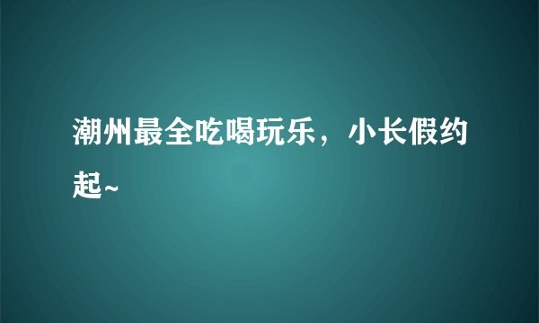 潮州最全吃喝玩乐，小长假约起~