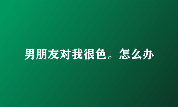 男朋友对我很色。怎么办