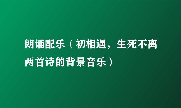 朗诵配乐（初相遇，生死不离两首诗的背景音乐）