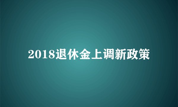 2018退休金上调新政策