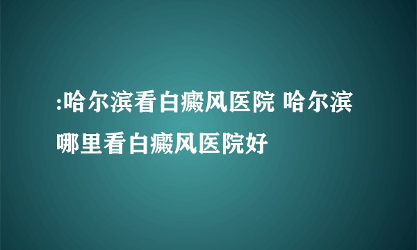 :哈尔滨看白癜风医院 哈尔滨哪里看白癜风医院好