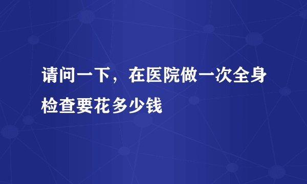 请问一下，在医院做一次全身检查要花多少钱