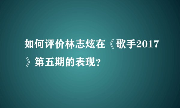 如何评价林志炫在《歌手2017》第五期的表现？