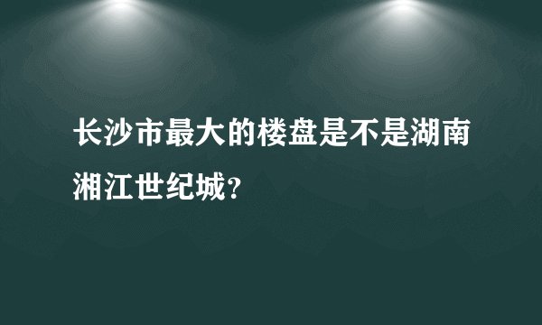 长沙市最大的楼盘是不是湖南湘江世纪城？
