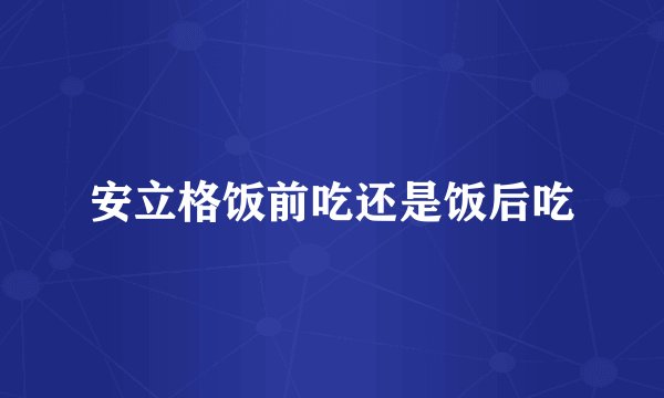 安立格饭前吃还是饭后吃
