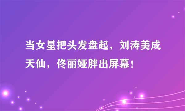当女星把头发盘起,刘涛美成天仙,佟丽娅胖出屏幕!