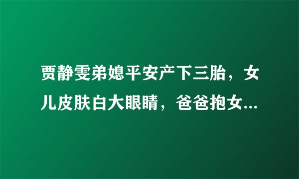 贾静雯弟媳平安产下三胎，女儿皮肤白大眼睛，爸爸抱女儿幸福满满