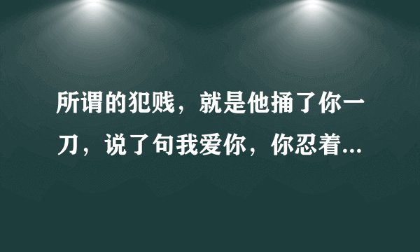 所谓的犯贱，就是他捅了你一刀，说了句我爱你，你忍着痛，挤出一个微笑，说再捅一刀？