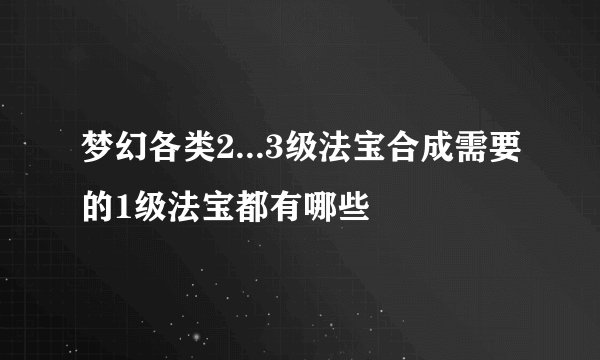 梦幻各类2...3级法宝合成需要的1级法宝都有哪些