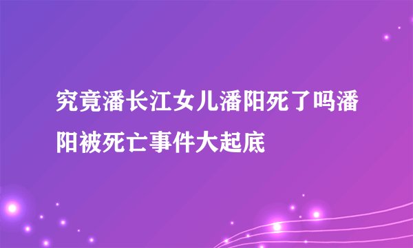 究竟潘长江女儿潘阳死了吗潘阳被死亡事件大起底