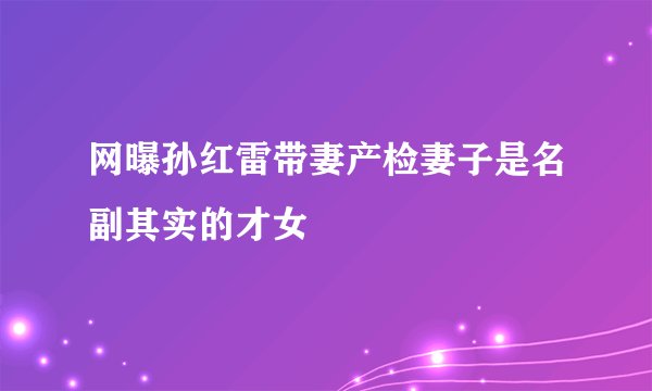 网曝孙红雷带妻产检妻子是名副其实的才女