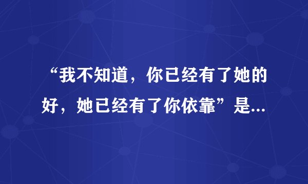 “我不知道，你已经有了她的好，她已经有了你依靠”是哪首歌的歌词？