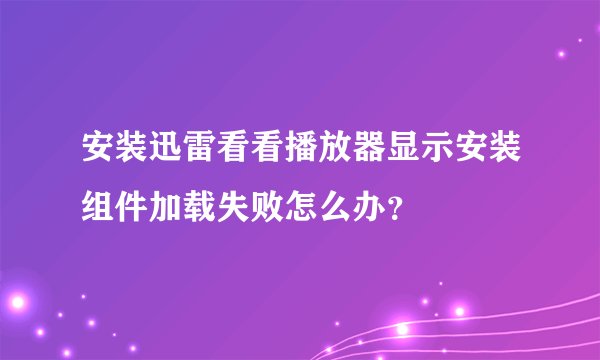 安装迅雷看看播放器显示安装组件加载失败怎么办？