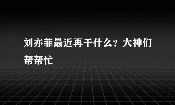 刘亦菲最近再干什么？大神们帮帮忙