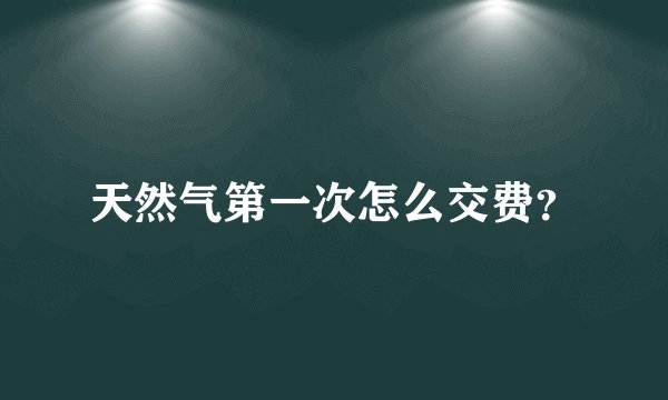 天然气第一次怎么交费？
