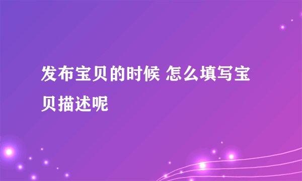 发布宝贝的时候 怎么填写宝贝描述呢