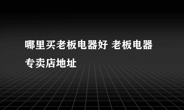 哪里买老板电器好 老板电器专卖店地址