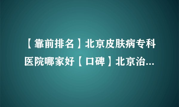 【靠前排名】北京皮肤病专科医院哪家好【口碑】北京治疗脱发哪家医院好
