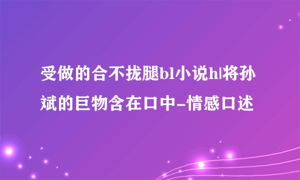 受做的合不拢腿bl小说h|将孙斌的巨物含在口中-情感口述