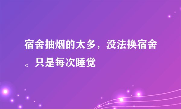 宿舍抽烟的太多，没法换宿舍。只是每次睡觉