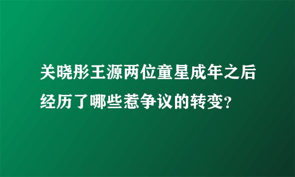 关晓彤王源两位童星成年之后经历了哪些惹争议的转变？