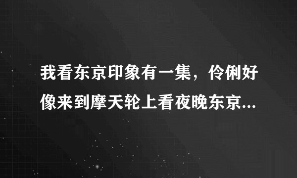 我看东京印象有一集，伶俐好像来到摩天轮上看夜晚东京的风景，当时播出了一首歌，超好听的，请问是什么歌