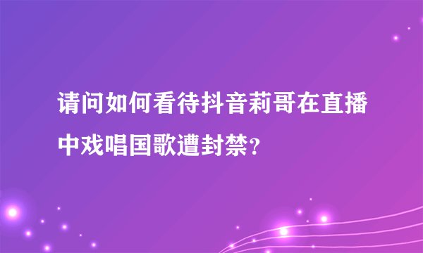 请问如何看待抖音莉哥在直播中戏唱国歌遭封禁？