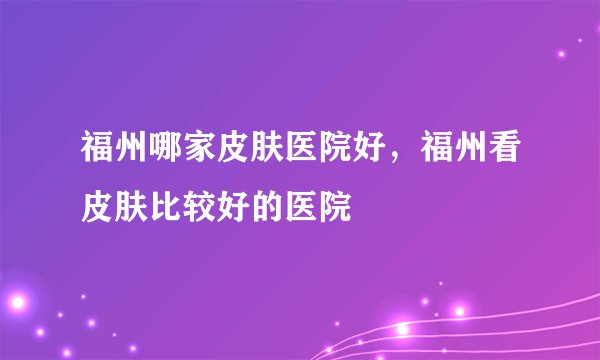 福州哪家皮肤医院好，福州看皮肤比较好的医院