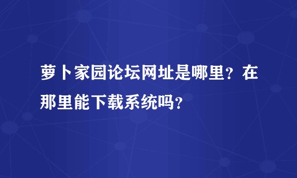 萝卜家园论坛网址是哪里？在那里能下载系统吗？