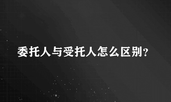 委托人与受托人怎么区别？
