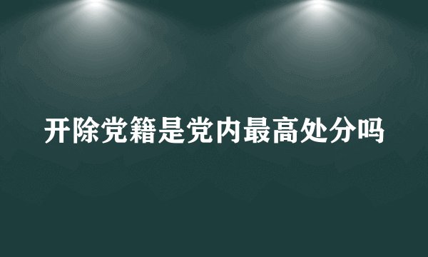 开除党籍是党内最高处分吗