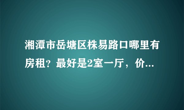 湘潭市岳塘区株易路口哪里有房租？最好是2室一厅，价格300-500元的！